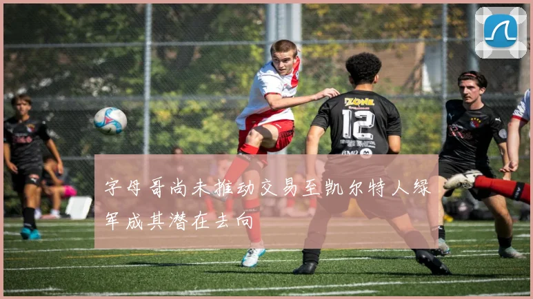 字母哥尚未推动交易至凯尔特人绿军成其潜在去向