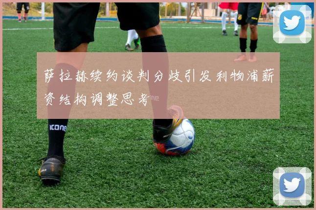 萨拉赫续约谈判分歧引发利物浦薪资结构调整思考