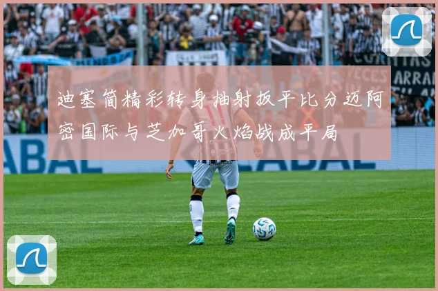 迪塞简精彩转身抽射扳平比分迈阿密国际与芝加哥火焰战成平局