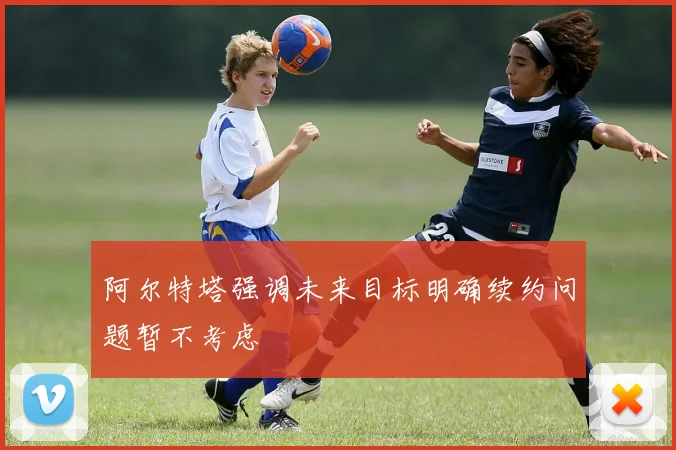 阿尔特塔强调未来目标明确续约问题暂不考虑