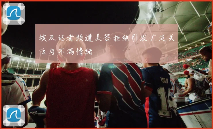 埃及记者频遭美签拒绝引发广泛关注与不满情绪