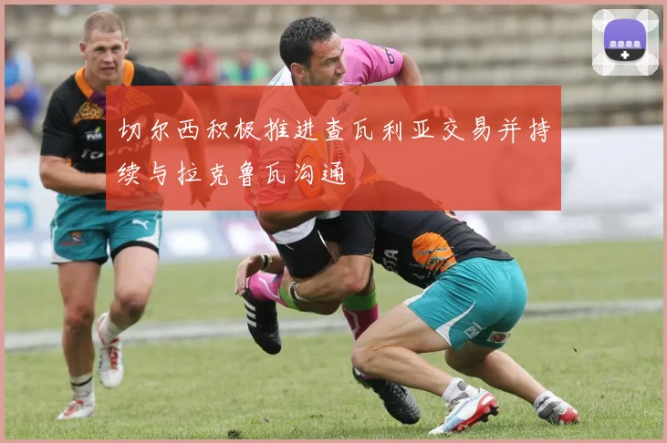 切尔西积极推进查瓦利亚交易并持续与拉克鲁瓦沟通