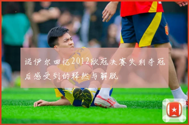 诺伊尔回忆2012欧冠决赛失利夺冠后感受到的释然与解脱