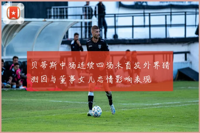 贝蒂斯中场连续四场未首发外界猜测因与董事女儿恋情影响表现