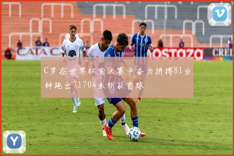 C罗在世界杯淘汰赛中奋力拼搏81分钟跑出71704米斩获首球