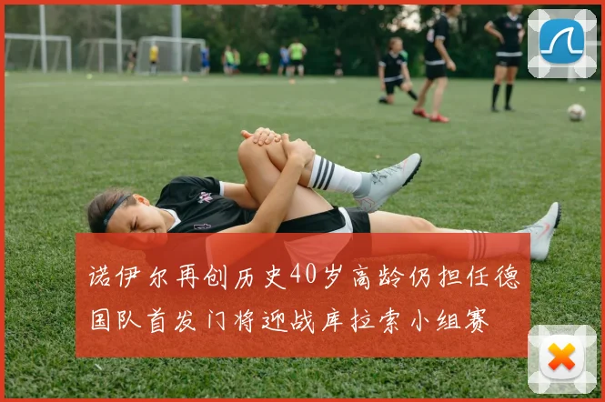 诺伊尔再创历史40岁高龄仍担任德国队首发门将迎战库拉索小组赛