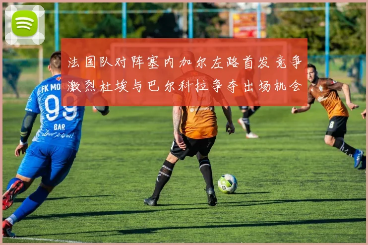 法国队对阵塞内加尔左路首发竞争激烈杜埃与巴尔科拉争夺出场机会