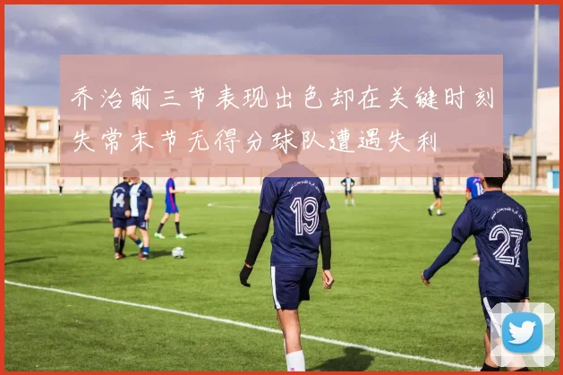 乔治前三节表现出色却在关键时刻失常末节无得分球队遭遇失利