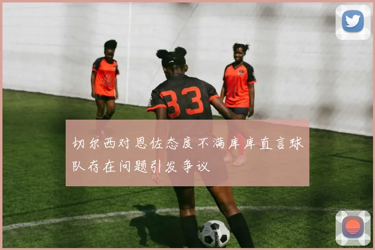 切尔西对恩佐态度不满库库直言球队存在问题引发争议