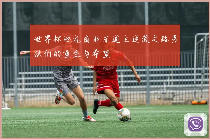 世界杯巡礼南非东道主逆袭之路男孩们的重生与希望