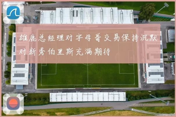 雄鹿总经理对字母哥交易保持沉默对新秀伯里斯充满期待