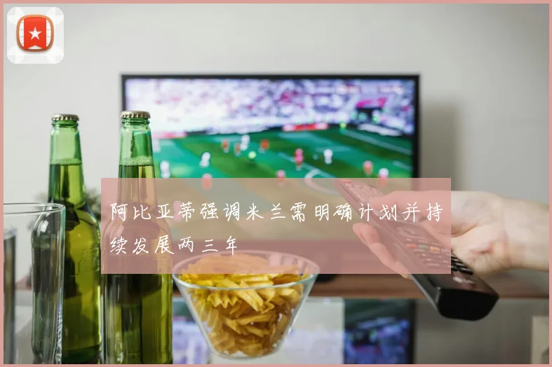 阿比亚蒂强调米兰需明确计划并持续发展两三年