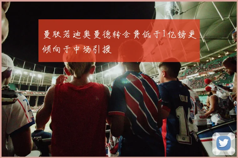 曼联若迪奥曼德转会费低于1亿镑更倾向于中场引援