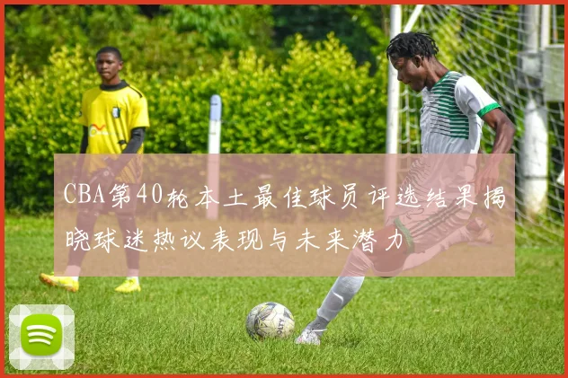 CBA第40轮本土最佳球员评选结果揭晓球迷热议表现与未来潜力