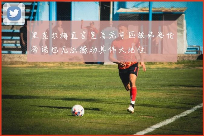 里克尔梅直言皇马无可匹敌弗洛伦蒂诺也无法撼动其伟大地位